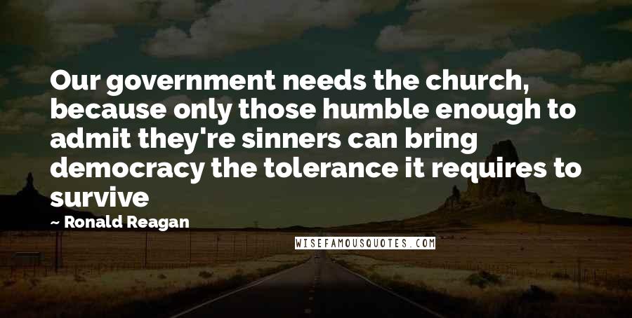 Ronald Reagan Quotes: Our government needs the church, because only those humble enough to admit they're sinners can bring democracy the tolerance it requires to survive