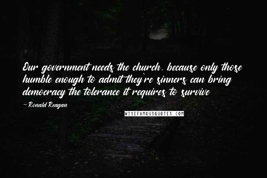 Ronald Reagan Quotes: Our government needs the church, because only those humble enough to admit they're sinners can bring democracy the tolerance it requires to survive