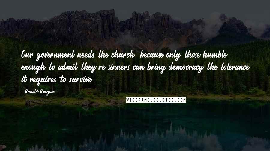 Ronald Reagan Quotes: Our government needs the church, because only those humble enough to admit they're sinners can bring democracy the tolerance it requires to survive