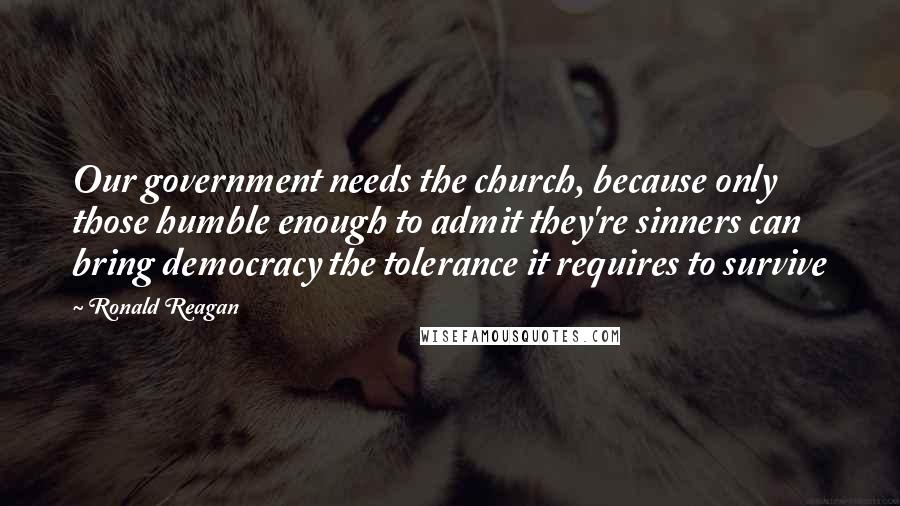 Ronald Reagan Quotes: Our government needs the church, because only those humble enough to admit they're sinners can bring democracy the tolerance it requires to survive