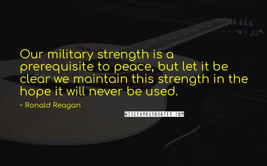 Ronald Reagan Quotes: Our military strength is a prerequisite to peace, but let it be clear we maintain this strength in the hope it will never be used.