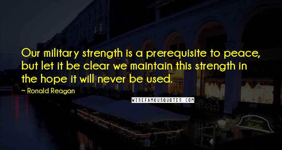 Ronald Reagan Quotes: Our military strength is a prerequisite to peace, but let it be clear we maintain this strength in the hope it will never be used.