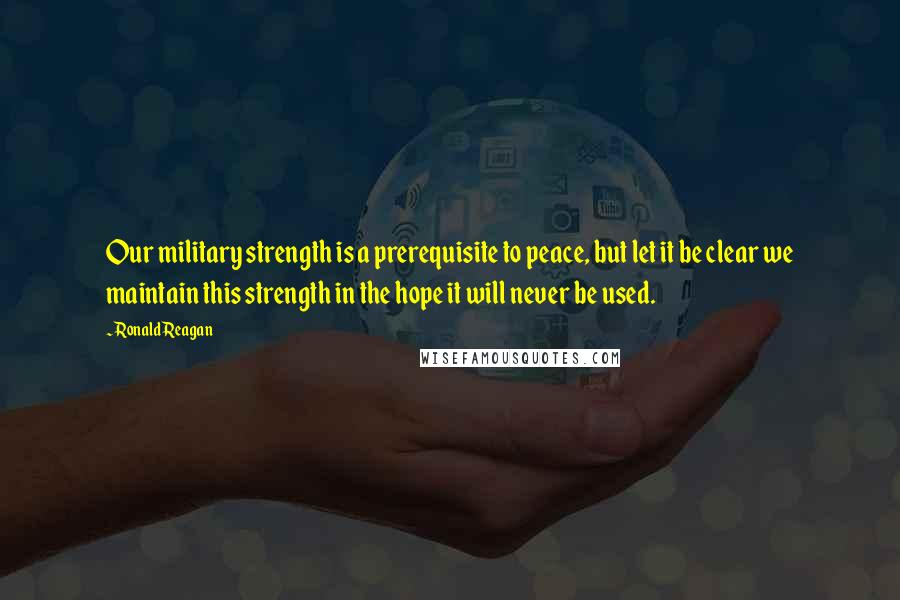 Ronald Reagan Quotes: Our military strength is a prerequisite to peace, but let it be clear we maintain this strength in the hope it will never be used.