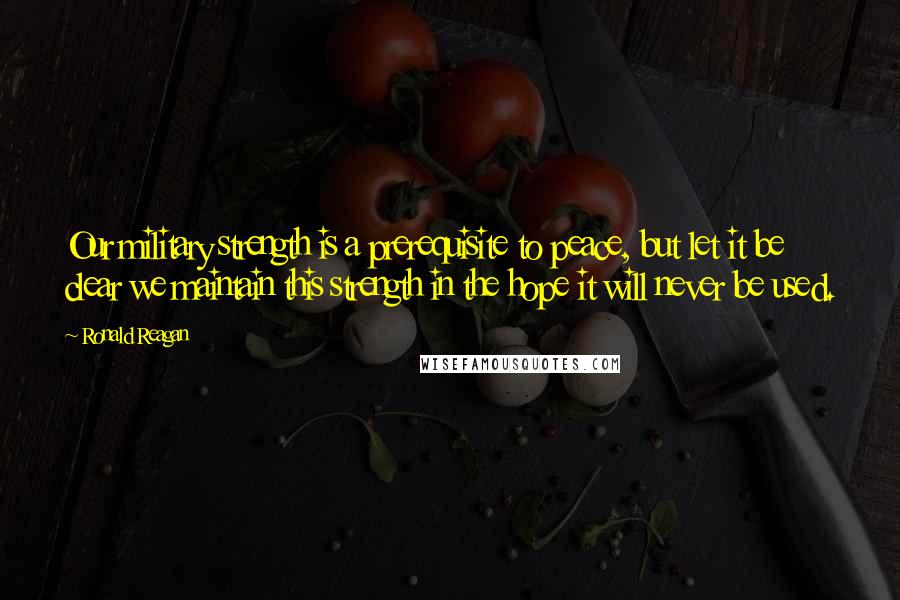 Ronald Reagan Quotes: Our military strength is a prerequisite to peace, but let it be clear we maintain this strength in the hope it will never be used.