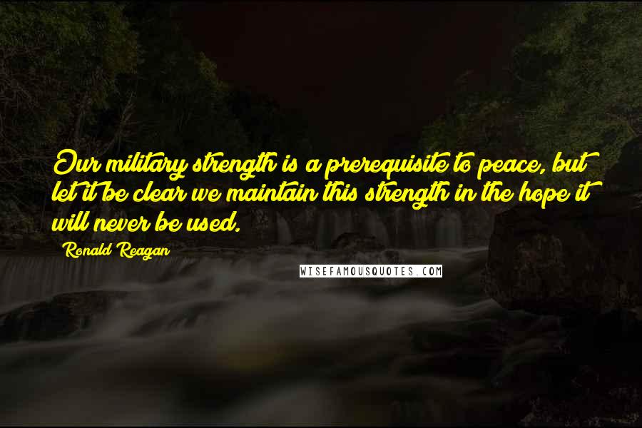 Ronald Reagan Quotes: Our military strength is a prerequisite to peace, but let it be clear we maintain this strength in the hope it will never be used.