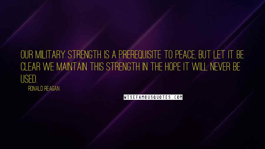 Ronald Reagan Quotes: Our military strength is a prerequisite to peace, but let it be clear we maintain this strength in the hope it will never be used.