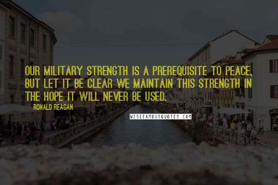 Ronald Reagan Quotes: Our military strength is a prerequisite to peace, but let it be clear we maintain this strength in the hope it will never be used.