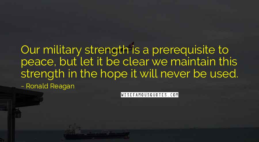 Ronald Reagan Quotes: Our military strength is a prerequisite to peace, but let it be clear we maintain this strength in the hope it will never be used.