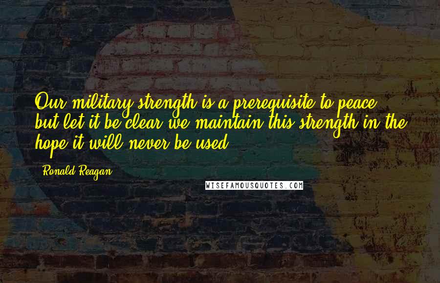 Ronald Reagan Quotes: Our military strength is a prerequisite to peace, but let it be clear we maintain this strength in the hope it will never be used.