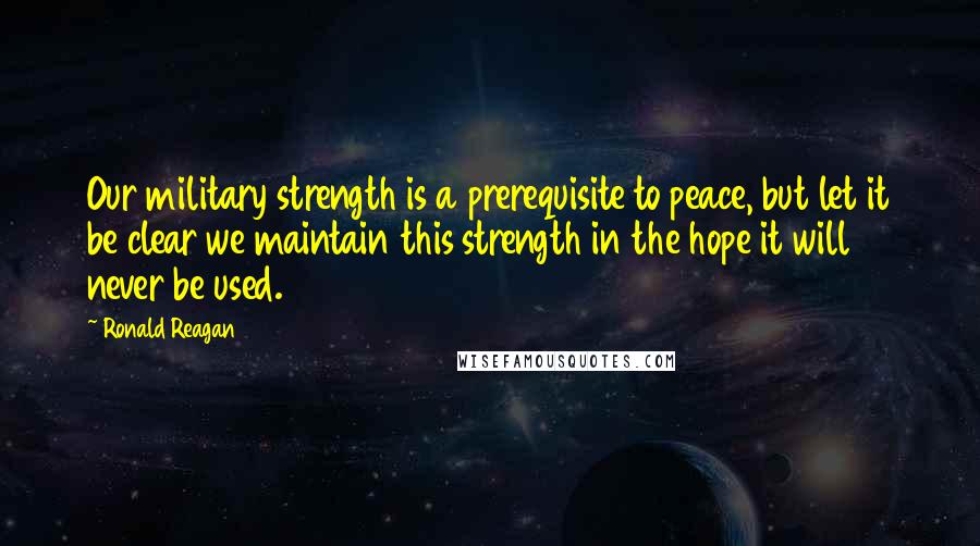 Ronald Reagan Quotes: Our military strength is a prerequisite to peace, but let it be clear we maintain this strength in the hope it will never be used.