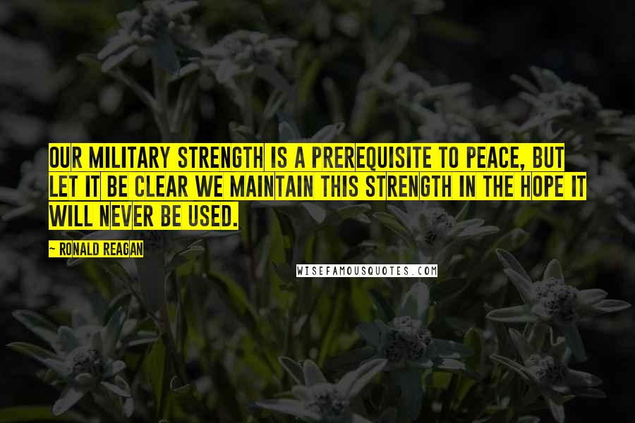 Ronald Reagan Quotes: Our military strength is a prerequisite to peace, but let it be clear we maintain this strength in the hope it will never be used.