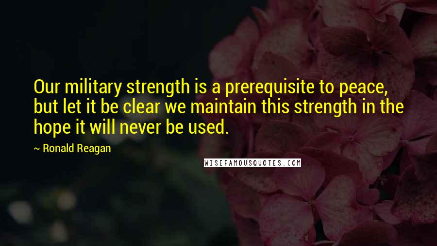 Ronald Reagan Quotes: Our military strength is a prerequisite to peace, but let it be clear we maintain this strength in the hope it will never be used.