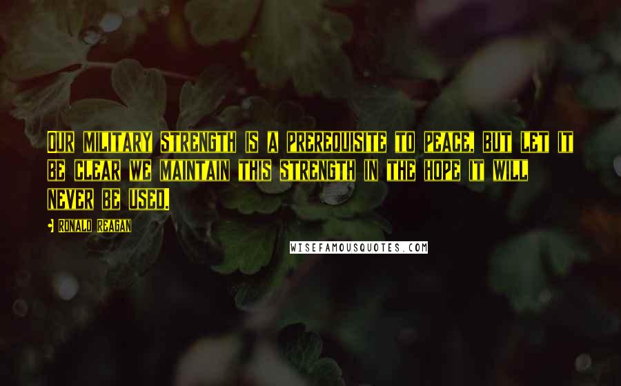 Ronald Reagan Quotes: Our military strength is a prerequisite to peace, but let it be clear we maintain this strength in the hope it will never be used.