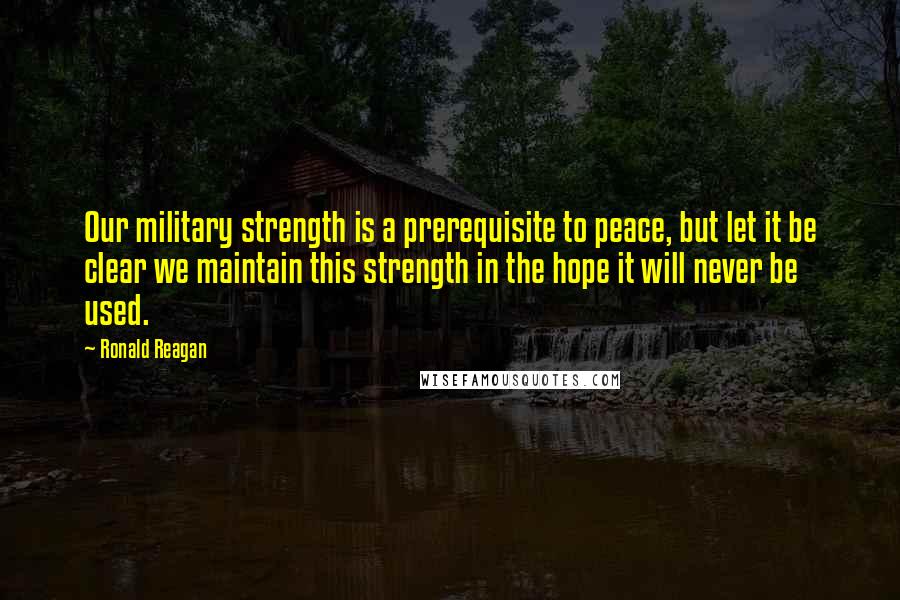 Ronald Reagan Quotes: Our military strength is a prerequisite to peace, but let it be clear we maintain this strength in the hope it will never be used.