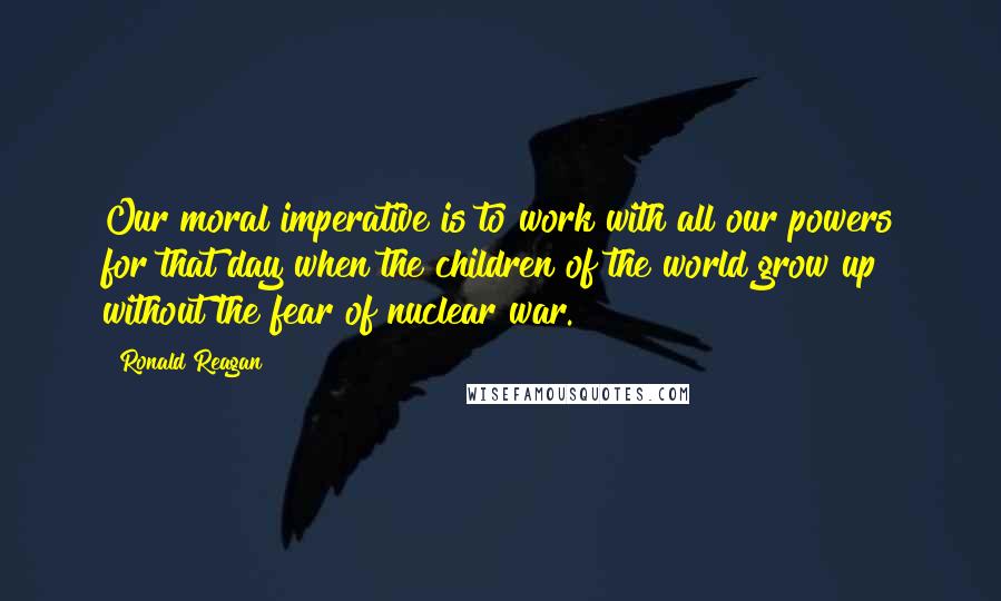 Ronald Reagan Quotes: Our moral imperative is to work with all our powers for that day when the children of the world grow up without the fear of nuclear war.