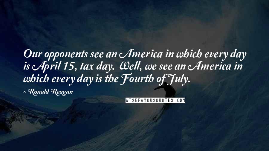 Ronald Reagan Quotes: Our opponents see an America in which every day is April 15, tax day. Well, we see an America in which every day is the Fourth of July.