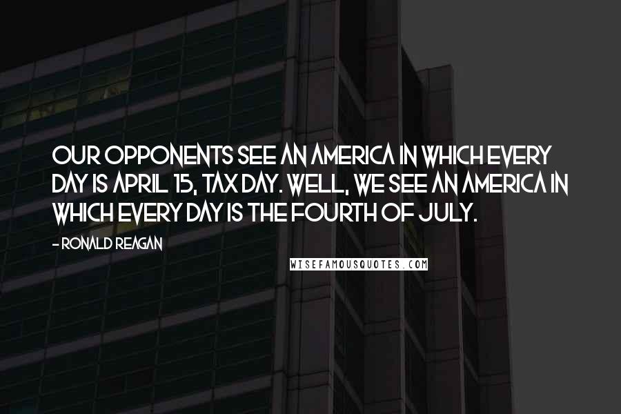 Ronald Reagan Quotes: Our opponents see an America in which every day is April 15, tax day. Well, we see an America in which every day is the Fourth of July.
