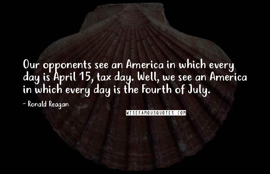 Ronald Reagan Quotes: Our opponents see an America in which every day is April 15, tax day. Well, we see an America in which every day is the Fourth of July.