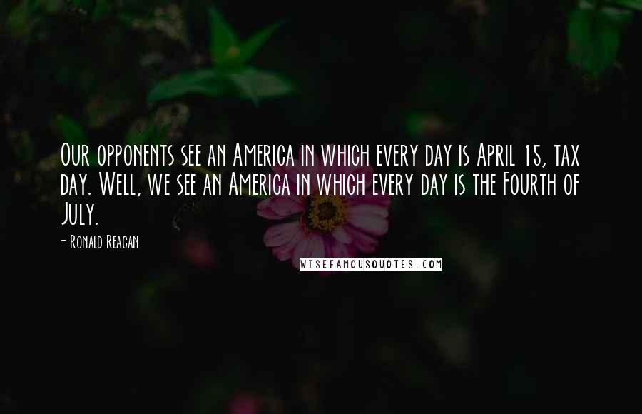 Ronald Reagan Quotes: Our opponents see an America in which every day is April 15, tax day. Well, we see an America in which every day is the Fourth of July.