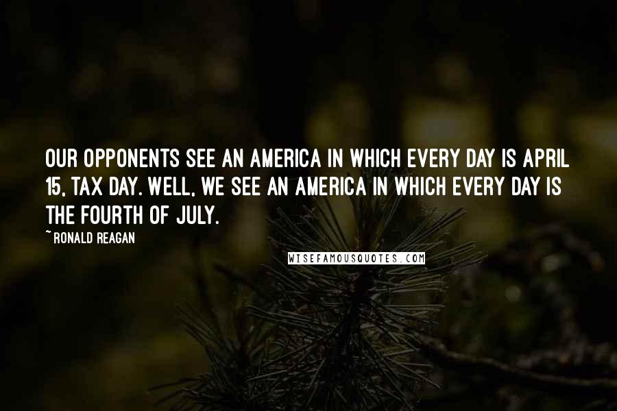 Ronald Reagan Quotes: Our opponents see an America in which every day is April 15, tax day. Well, we see an America in which every day is the Fourth of July.