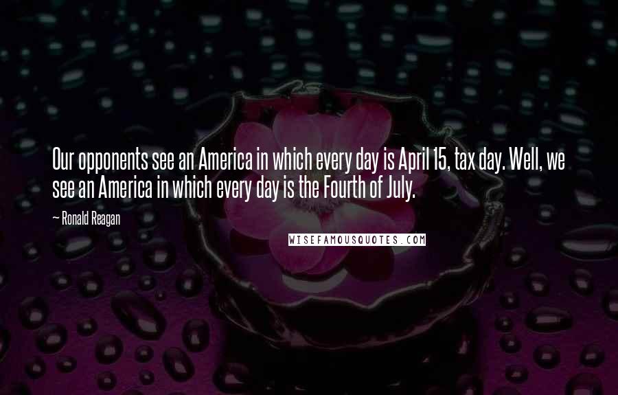Ronald Reagan Quotes: Our opponents see an America in which every day is April 15, tax day. Well, we see an America in which every day is the Fourth of July.