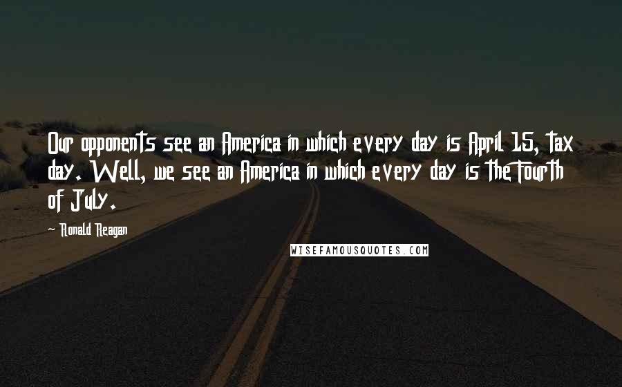 Ronald Reagan Quotes: Our opponents see an America in which every day is April 15, tax day. Well, we see an America in which every day is the Fourth of July.