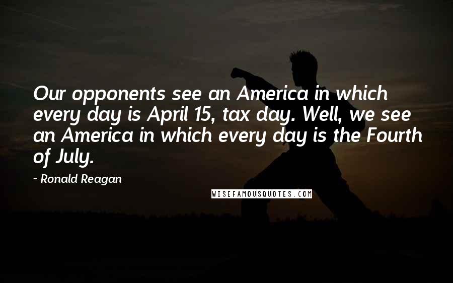 Ronald Reagan Quotes: Our opponents see an America in which every day is April 15, tax day. Well, we see an America in which every day is the Fourth of July.