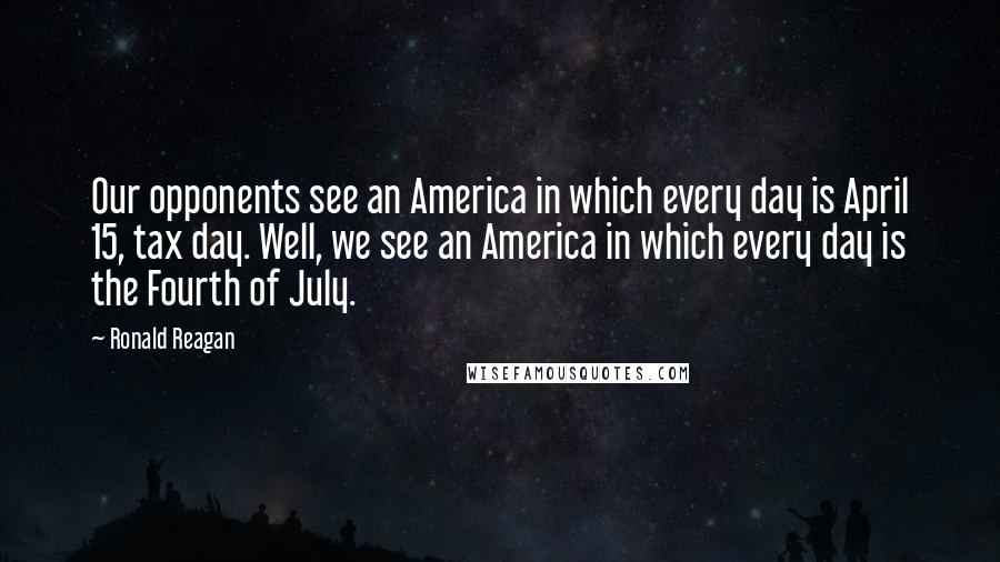 Ronald Reagan Quotes: Our opponents see an America in which every day is April 15, tax day. Well, we see an America in which every day is the Fourth of July.