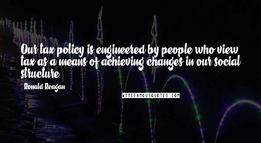 Ronald Reagan Quotes: Our tax policy is engineered by people who view tax as a means of achieving changes in our social structure.