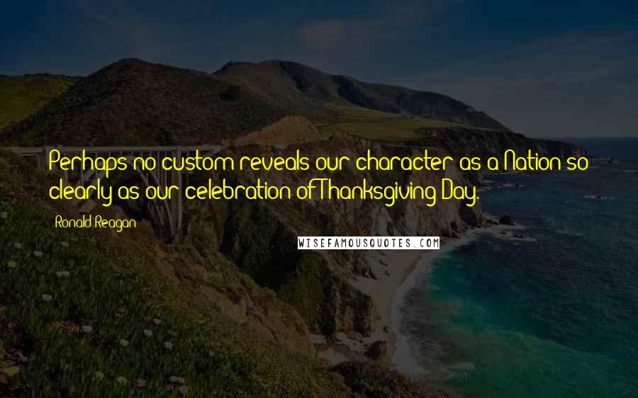 Ronald Reagan Quotes: Perhaps no custom reveals our character as a Nation so clearly as our celebration of Thanksgiving Day.