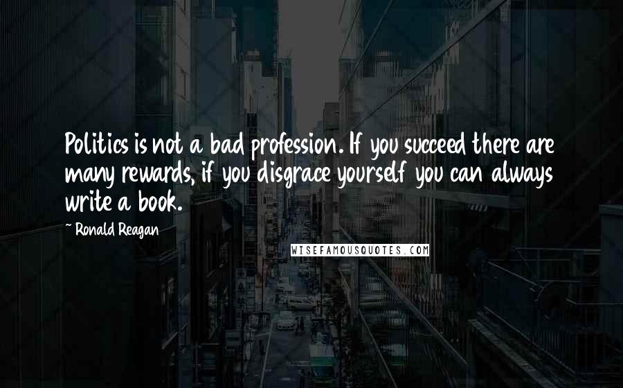 Ronald Reagan Quotes: Politics is not a bad profession. If you succeed there are many rewards, if you disgrace yourself you can always write a book.