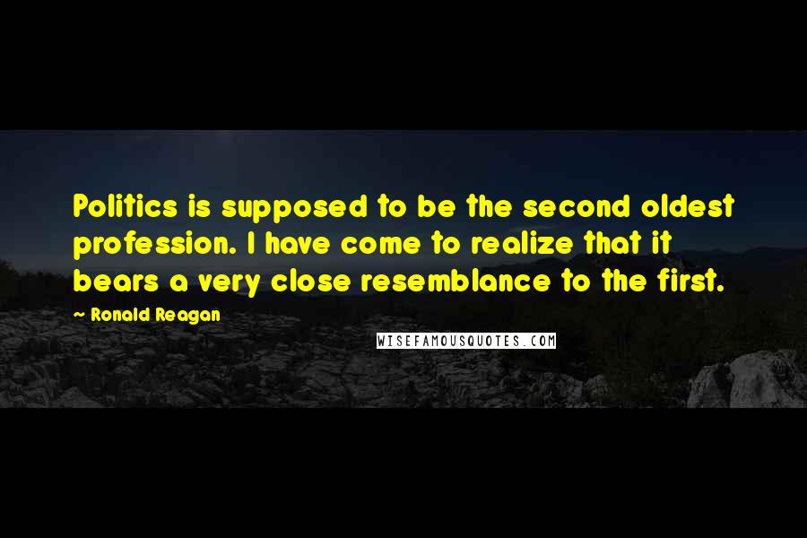 Ronald Reagan Quotes: Politics is supposed to be the second oldest profession. I have come to realize that it bears a very close resemblance to the first.