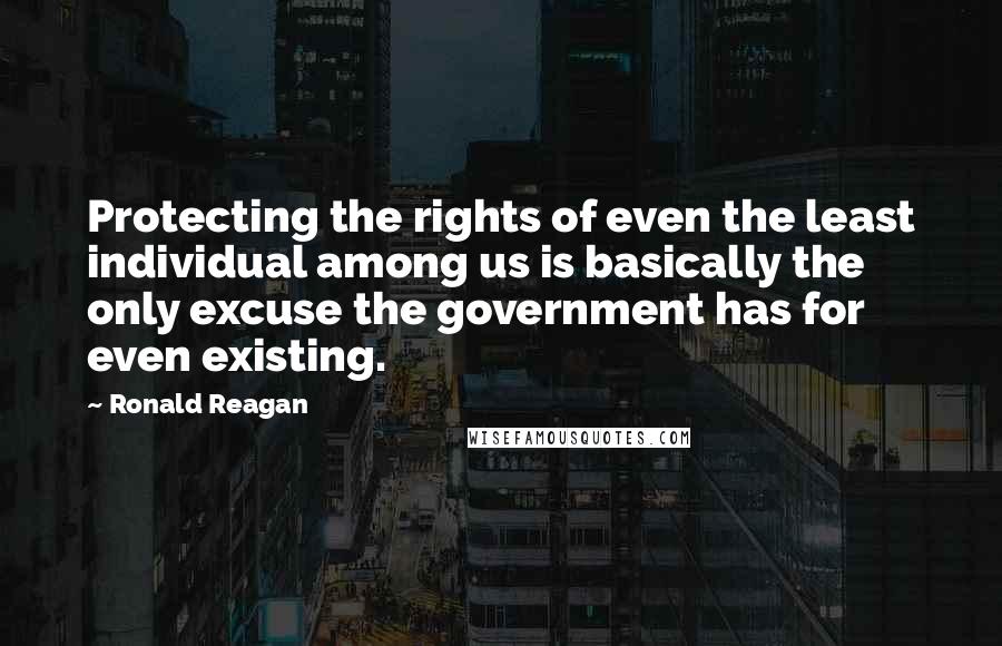 Ronald Reagan Quotes: Protecting the rights of even the least individual among us is basically the only excuse the government has for even existing.