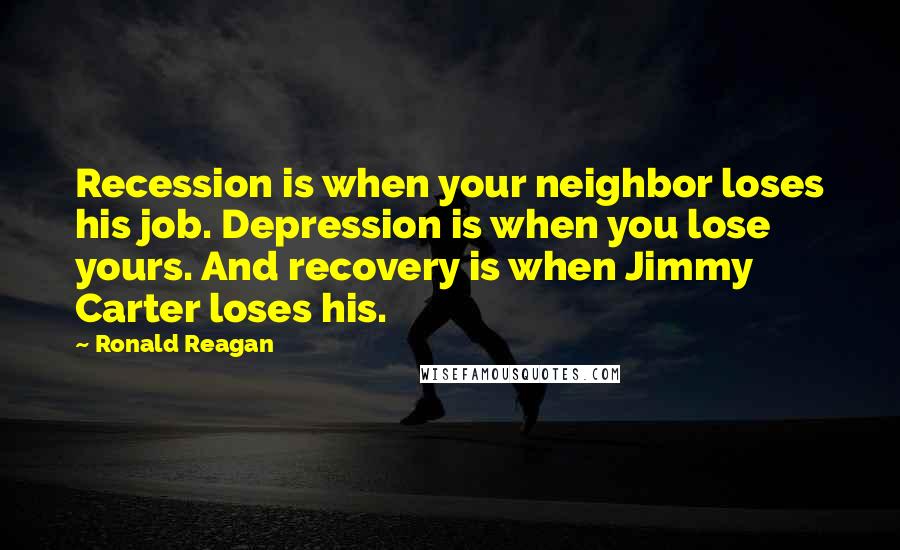 Ronald Reagan Quotes: Recession is when your neighbor loses his job. Depression is when you lose yours. And recovery is when Jimmy Carter loses his.
