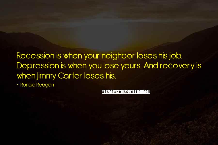 Ronald Reagan Quotes: Recession is when your neighbor loses his job. Depression is when you lose yours. And recovery is when Jimmy Carter loses his.