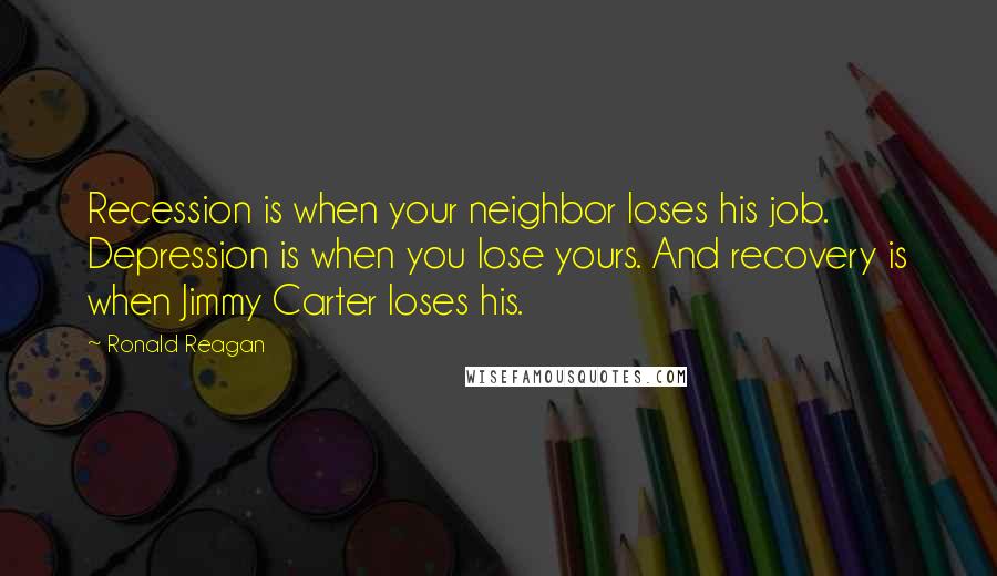 Ronald Reagan Quotes: Recession is when your neighbor loses his job. Depression is when you lose yours. And recovery is when Jimmy Carter loses his.