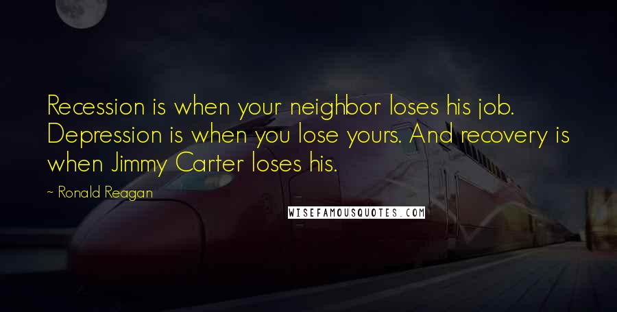Ronald Reagan Quotes: Recession is when your neighbor loses his job. Depression is when you lose yours. And recovery is when Jimmy Carter loses his.