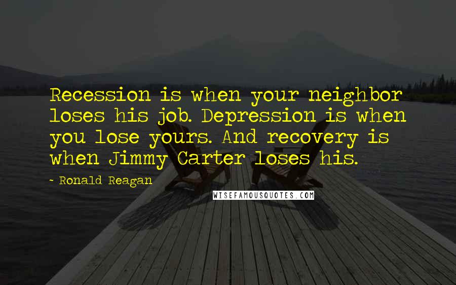 Ronald Reagan Quotes: Recession is when your neighbor loses his job. Depression is when you lose yours. And recovery is when Jimmy Carter loses his.