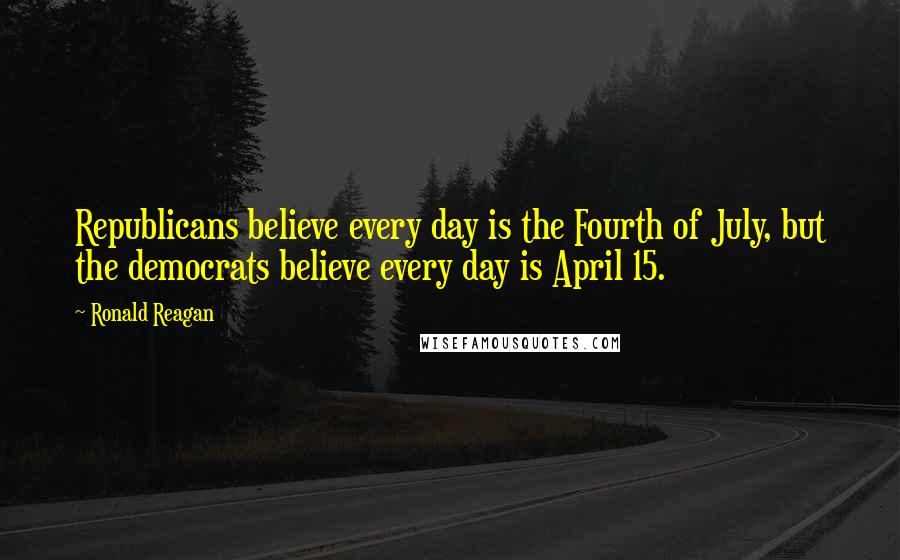 Ronald Reagan Quotes: Republicans believe every day is the Fourth of July, but the democrats believe every day is April 15.