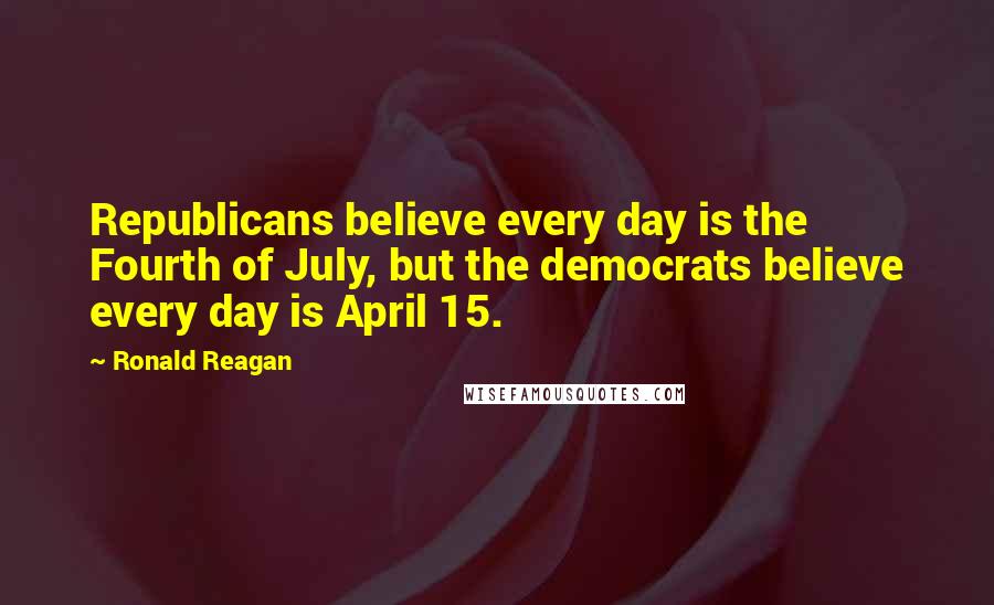 Ronald Reagan Quotes: Republicans believe every day is the Fourth of July, but the democrats believe every day is April 15.