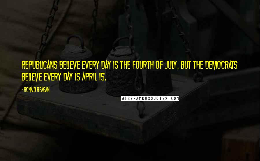 Ronald Reagan Quotes: Republicans believe every day is the Fourth of July, but the democrats believe every day is April 15.