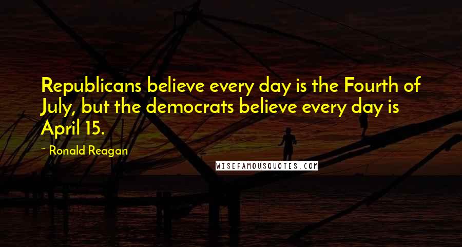 Ronald Reagan Quotes: Republicans believe every day is the Fourth of July, but the democrats believe every day is April 15.