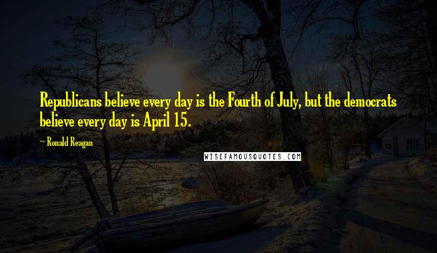 Ronald Reagan Quotes: Republicans believe every day is the Fourth of July, but the democrats believe every day is April 15.