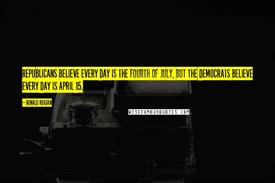 Ronald Reagan Quotes: Republicans believe every day is the Fourth of July, but the democrats believe every day is April 15.