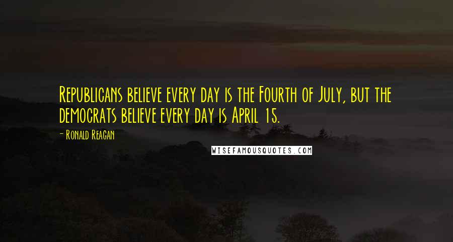 Ronald Reagan Quotes: Republicans believe every day is the Fourth of July, but the democrats believe every day is April 15.