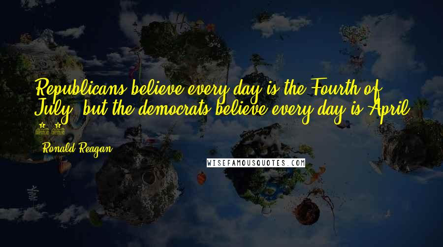 Ronald Reagan Quotes: Republicans believe every day is the Fourth of July, but the democrats believe every day is April 15.