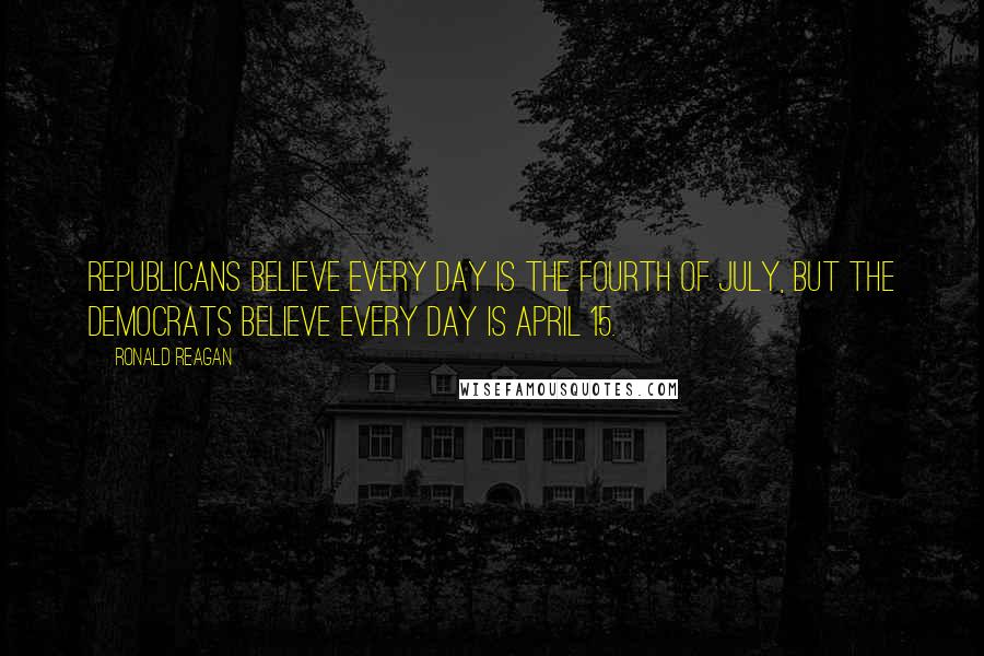 Ronald Reagan Quotes: Republicans believe every day is the Fourth of July, but the democrats believe every day is April 15.