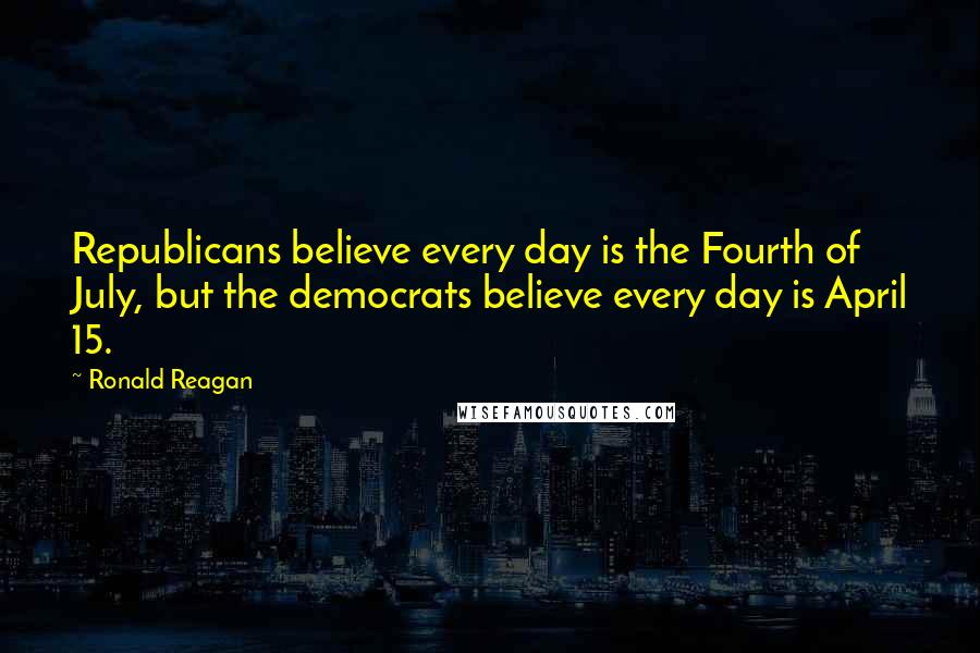 Ronald Reagan Quotes: Republicans believe every day is the Fourth of July, but the democrats believe every day is April 15.