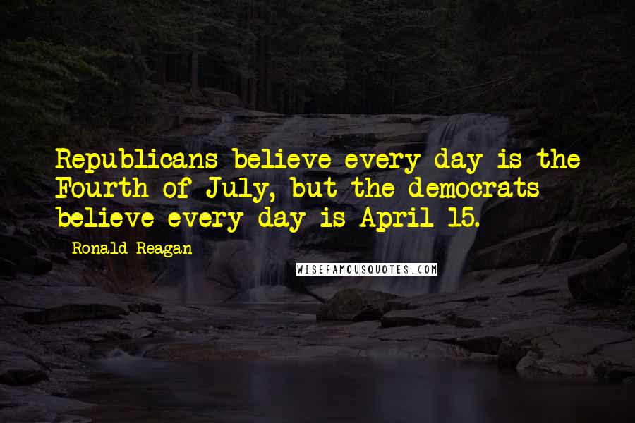 Ronald Reagan Quotes: Republicans believe every day is the Fourth of July, but the democrats believe every day is April 15.