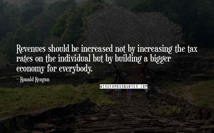 Ronald Reagan Quotes: Revenues should be increased not by increasing the tax rates on the individual but by building a bigger economy for everybody.